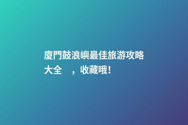 廈門鼓浪嶼最佳旅游攻略大全，收藏哦！